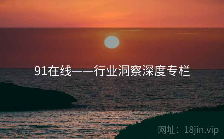 91在线——行业洞察深度专栏 91在线——行业洞察深度专栏
