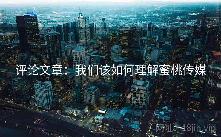 评论文章:我们该如何理解蜜桃传媒 评论文章:我们该如何理解蜜桃传媒