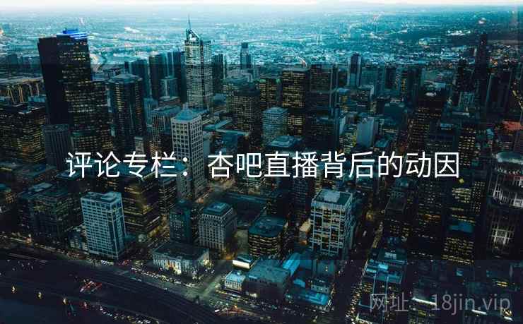 评论专栏:杏吧直播背后的动因 评论专栏:杏吧直播背后的动因